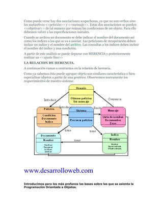 Como puede verse hay dos asociaciones sospechosas, ya que no son verbos sino
los sustantivos <<petición>> y <<mensaje>>. Estas dos asociaciones se pueden
<<objetivar>> de tal manera que reúnan las condiciones de un objeto. Para ello
debemos volver a las especificaciones iniciales.
Cuando se archiva un documento se debe indicar el nombre del documento así
como los índices a los que se va a asociar. Las peticiones de recuperación deben
incluir un índice y el nombre del archivo. Las consultas a los índices deben incluir
el nombre del indice y una condición.
A partir de este análisis se puede depurar con HERENCIA y posteriormente
realizar un <<ajuste fino>>
LA RELACION DE HERENCIA.
A continuación vamos a centrarnos en la relación de herencia.
Como ya sabemos ésta puede agrupar objeto son similares característica o bien
especializar objetos a partir de una genérico. Observemos nuevamente los
requerimientos de nuestro sistema:
www.desarrolloweb.com
Introducimos para los más profanos las bases sobre las que se asienta la
Programación Orientada a Objetos.
 