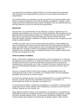 La programación Orientada a objetos (POO) es una forma especial de programar,
más cercana a como expresaríamos las cosas en la vida real que otros tipos de
programación.
Con la POO tenemos que aprender a pensar las cosas de una manera distinta, para
escribir nuestros programas en términos de objetos, propiedades, métodos y otras
cosas que veremos rápidamente para aclarar conceptos y dar una pequeña base que
permita soltarnos un poco con este tipo de programación.
Motivación
Durante años, los programadores se han dedicado a construir aplicaciones muy
parecidas que resolvían una y otra vez los mismos problemas. Para conseguir que los
esfuerzos de los programadores puedan ser utilizados por otras personas se creó la
POO. Que es una serie de normas de realizar las cosas de manera que otras
personas puedan utilizarlas y adelantar su trabajo, de manera que consigamos que el
código se pueda reutilizar.
La POO no es difícil, pero es una manera especial de pensar, a veces subjetiva de
quien la programa, de manera que la forma de hacer las cosas puede ser diferente
según el programador. Aunque podamos hacer los programas de formas distintas, no
todas ellas son correctas, lo difícil no es programar orientado a objetos sino
programar bien. Programar bien es importante porque así nos podemos aprovechar
de todas las ventajas de la POO.
Cómo se piensa en objetos
Pensar en términos de objetos es muy parecido a cómo lo haríamos en la vida real.
Por ejemplo vamos a pensar en un coche para tratar de modelizarlo en un esquema
de POO. Diríamos que el coche es el elemento principal que tiene una serie de
características, como podrían ser el color, el modelo o la marca. Además tiene una
serie de funcionalidades asociadas, como pueden ser ponerse en marcha, parar o
aparcar.
Pues en un esquema POO el coche sería el objeto, las propiedades serían las
características como el color o el modelo y los métodos serían las funcionalidades
asociadas como ponerse en marcha o parar.
Por poner otro ejemplo vamos a ver cómo modelizaríamos en un esquema POO una
fracción, es decir, esa estructura matemática que tiene un numerador y un
denominador que divide al numerador, por ejemplo 3/2.
La fracción será el objeto y tendrá dos propiedades, el numerador y el denominador.
Luego podría tener varios métodos como simplificarse, sumarse con otra fracción o
número, restarse con otra fracción, etc.
Estos objetos se podrán utilizar en los programas, por ejemplo en un programa de
matemáticas harás uso de objetos fracción y en un programa que gestione un taller
de coches utilizarás objetos coche. Los programas Orientados a objetos utilizan
muchos objetos para realizar las acciones que se desean realizar y ellos mismos
 
