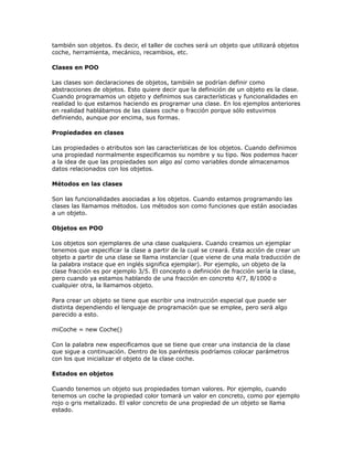 también son objetos. Es decir, el taller de coches será un objeto que utilizará objetos
coche, herramienta, mecánico, recambios, etc.
Clases en POO
Las clases son declaraciones de objetos, también se podrían definir como
abstracciones de objetos. Esto quiere decir que la definición de un objeto es la clase.
Cuando programamos un objeto y definimos sus características y funcionalidades en
realidad lo que estamos haciendo es programar una clase. En los ejemplos anteriores
en realidad hablábamos de las clases coche o fracción porque sólo estuvimos
definiendo, aunque por encima, sus formas.
Propiedades en clases
Las propiedades o atributos son las características de los objetos. Cuando definimos
una propiedad normalmente especificamos su nombre y su tipo. Nos podemos hacer
a la idea de que las propiedades son algo así como variables donde almacenamos
datos relacionados con los objetos.
Métodos en las clases
Son las funcionalidades asociadas a los objetos. Cuando estamos programando las
clases las llamamos métodos. Los métodos son como funciones que están asociadas
a un objeto.
Objetos en POO
Los objetos son ejemplares de una clase cualquiera. Cuando creamos un ejemplar
tenemos que especificar la clase a partir de la cual se creará. Esta acción de crear un
objeto a partir de una clase se llama instanciar (que viene de una mala traducción de
la palabra instace que en inglés significa ejemplar). Por ejemplo, un objeto de la
clase fracción es por ejemplo 3/5. El concepto o definición de fracción sería la clase,
pero cuando ya estamos hablando de una fracción en concreto 4/7, 8/1000 o
cualquier otra, la llamamos objeto.
Para crear un objeto se tiene que escribir una instrucción especial que puede ser
distinta dependiendo el lenguaje de programación que se emplee, pero será algo
parecido a esto.
miCoche = new Coche()
Con la palabra new especificamos que se tiene que crear una instancia de la clase
que sigue a continuación. Dentro de los paréntesis podríamos colocar parámetros
con los que inicializar el objeto de la clase coche.
Estados en objetos
Cuando tenemos un objeto sus propiedades toman valores. Por ejemplo, cuando
tenemos un coche la propiedad color tomará un valor en concreto, como por ejemplo
rojo o gris metalizado. El valor concreto de una propiedad de un objeto se llama
estado.
 