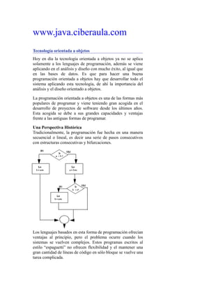 www.java.ciberaula.com
Tecnología orientada a objetos
Hoy en día la tecnología orientada a objetos ya no se aplica
solamente a los lenguajes de programación, además se viene
aplicando en el análisis y diseño con mucho éxito, al igual que
en las bases de datos. Es que para hacer una buena
programación orientada a objetos hay que desarrollar todo el
sistema aplicando esta tecnología, de ahí la importancia del
análisis y el diseño orientado a objetos.
La programación orientada a objetos es una de las formas más
populares de programar y viene teniendo gran acogida en el
desarrollo de proyectos de software desde los últimos años.
Esta acogida se debe a sus grandes capacidades y ventajas
frente a las antiguas formas de programar.
Una Perspectiva Histórica
Tradicionalmente, la programación fue hecha en una manera
secuencial o lineal, es decir una serie de pasos consecutivos
con estructuras consecutivas y bifurcaciones.
Los lenguajes basados en esta forma de programación ofrecían
ventajas al principio, pero el problema ocurre cuando los
sistemas se vuelven complejos. Estos programas escritos al
estilo “espaguetti” no ofrecen flexibilidad y el mantener una
gran cantidad de líneas de código en sólo bloque se vuelve una
tarea complicada.
 