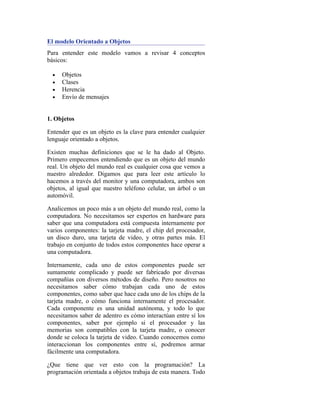El modelo Orientado a Objetos
Para entender este modelo vamos a revisar 4 conceptos
básicos:
• Objetos
• Clases
• Herencia
• Envío de mensajes
1. Objetos
Entender que es un objeto es la clave para entender cualquier
lenguaje orientado a objetos.
Existen muchas definiciones que se le ha dado al Objeto.
Primero empecemos entendiendo que es un objeto del mundo
real. Un objeto del mundo real es cualquier cosa que vemos a
nuestro alrededor. Digamos que para leer este artículo lo
hacemos a través del monitor y una computadora, ambos son
objetos, al igual que nuestro teléfono celular, un árbol o un
automóvil.
Analicemos un poco más a un objeto del mundo real, como la
computadora. No necesitamos ser expertos en hardware para
saber que una computadora está compuesta internamente por
varios componentes: la tarjeta madre, el chip del procesador,
un disco duro, una tarjeta de video, y otras partes más. El
trabajo en conjunto de todos estos componentes hace operar a
una computadora.
Internamente, cada uno de estos componentes puede ser
sumamente complicado y puede ser fabricado por diversas
compañías con diversos métodos de diseño. Pero nosotros no
necesitamos saber cómo trabajan cada uno de estos
componentes, como saber que hace cada uno de los chips de la
tarjeta madre, o cómo funciona internamente el procesador.
Cada componente es una unidad autónoma, y todo lo que
necesitamos saber de adentro es cómo interactúan entre sí los
componentes, saber por ejemplo si el procesador y las
memorias son compatibles con la tarjeta madre, o conocer
donde se coloca la tarjeta de video. Cuando conocemos como
interaccionan los componentes entre sí, podremos armar
fácilmente una computadora.
¿Que tiene que ver esto con la programación? La
programación orientada a objetos trabaja de esta manera. Todo
 