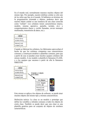 En el mundo real, normalmente tenemos muchos objetos del
mismo tipo. Por ejemplo, nuestro teléfono celular es sólo uno
de los miles que hay en el mundo. Si hablamos en términos de
la programación orientada a objetos, podemos decir que
nuestro objeto celular es una instancia de una clase conocida
como "celular". Los celulares tienen características (marca,
modelo, sistema operativo, pantalla, teclado, etc.) y
comportamientos (hacer y recibir llamadas, enviar mensajes
multimedia, transmisión de datos, etc.).
Cuando se fabrican los celulares, los fabricantes aprovechan el
hecho de que los celulares comparten esas características
comunes y construyen modelos o plantillas comunes, para que
a partir de esas se puedan crear muchos equipos celulares del
mismo modelo. A ese modelo o plantilla le llamamos CLASE,
y a los equipos que sacamos a partir de ella la llamamos
OBJETOS.
Esto mismo se aplica a los objetos de software, se puede tener
muchos objetos del mismo tipo y mismas características.
Definición teórica: La clase es un modelo o prototipo que
define las variables y métodos comunes a todos los objetos de
cierta clase. También se puede decir que una clase es una
plantilla genérica para un conjunto de objetos de similares
características.
 