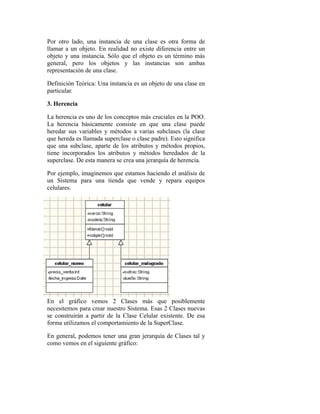 Por otro lado, una instancia de una clase es otra forma de
llamar a un objeto. En realidad no existe diferencia entre un
objeto y una instancia. Sólo que el objeto es un término más
general, pero los objetos y las instancias son ambas
representación de una clase.
Definición Teórica: Una instancia es un objeto de una clase en
particular.
3. Herencia
La herencia es uno de los conceptos más cruciales en la POO.
La herencia básicamente consiste en que una clase puede
heredar sus variables y métodos a varias subclases (la clase
que hereda es llamada superclase o clase padre). Esto significa
que una subclase, aparte de los atributos y métodos propios,
tiene incorporados los atributos y métodos heredados de la
superclase. De esta manera se crea una jerarquía de herencia.
Por ejemplo, imaginemos que estamos haciendo el análisis de
un Sistema para una tienda que vende y repara equipos
celulares.
En el gráfico vemos 2 Clases más que posiblemente
necesitemos para crear nuestro Sistema. Esas 2 Clases nuevas
se construirán a partir de la Clase Celular existente. De esa
forma utilizamos el comportamiento de la SuperClase.
En general, podemos tener una gran jerarquía de Clases tal y
como vemos en el siguiente gráfico:
 