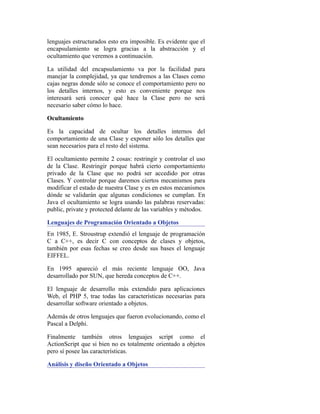 lenguajes estructurados esto era imposible. Es evidente que el
encapsulamiento se logra gracias a la abstracción y el
ocultamiento que veremos a continuación.
La utilidad del encapsulamiento va por la facilidad para
manejar la complejidad, ya que tendremos a las Clases como
cajas negras donde sólo se conoce el comportamiento pero no
los detalles internos, y esto es conveniente porque nos
interesará será conocer qué hace la Clase pero no será
necesario saber cómo lo hace.
Ocultamiento
Es la capacidad de ocultar los detalles internos del
comportamiento de una Clase y exponer sólo los detalles que
sean necesarios para el resto del sistema.
El ocultamiento permite 2 cosas: restringir y controlar el uso
de la Clase. Restringir porque habrá cierto comportamiento
privado de la Clase que no podrá ser accedido por otras
Clases. Y controlar porque daremos ciertos mecanismos para
modificar el estado de nuestra Clase y es en estos mecanismos
dónde se validarán que algunas condiciones se cumplan. En
Java el ocultamiento se logra usando las palabras reservadas:
public, private y protected delante de las variables y métodos.
Lenguajes de Programación Orientado a Objetos
En 1985, E. Stroustrup extendió el lenguaje de programación
C a C++, es decir C con conceptos de clases y objetos,
también por esas fechas se creo desde sus bases el lenguaje
EIFFEL.
En 1995 apareció el más reciente lenguaje OO, Java
desarrollado por SUN, que hereda conceptos de C++.
El lenguaje de desarrollo más extendido para aplicaciones
Web, el PHP 5, trae todas las características necesarias para
desarrollar software orientado a objetos.
Además de otros lenguajes que fueron evolucionando, como el
Pascal a Delphi.
Finalmente también otros lenguajes script como el
ActionScript que si bien no es totalmente orientado a objetos
pero sí posee las características.
Análisis y diseño Orientado a Objetos
 