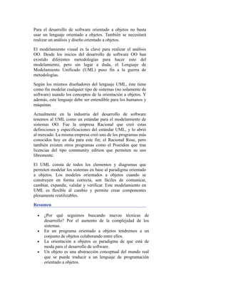 Para el desarrollo de software orientado a objetos no basta
usar un lenguaje orientado a objetos. También se necesitará
realizar un análisis y diseño orientado a objetos.
El modelamiento visual es la clave para realizar el análisis
OO. Desde los inicios del desarrollo de software OO han
existido diferentes metodologías para hacer esto del
modelamiento, pero sin lugar a duda, el Lenguaje de
Modelamiento Unificado (UML) puso fin a la guerra de
metodologías.
Según los mismos diseñadores del lenguaje UML, éste tiene
como fin modelar cualquier tipo de sistemas (no solamente de
software) usando los conceptos de la orientación a objetos. Y
además, este lenguaje debe ser entendible para los humanos y
máquinas.
Actualmente en la industria del desarrollo de software
tenemos al UML como un estándar para el modelamiento de
sistemas OO. Fue la empresa Racional que creó estas
definiciones y especificaciones del estándar UML, y lo abrió
al mercado. La misma empresa creó uno de los programas más
conocidos hoy en día para este fin; el Racional Rose, pero
también existen otros programas como el Poseidon que trae
licencias del tipo community edition que permiten su uso
libremente.
El UML consta de todos los elementos y diagramas que
permiten modelar los sistemas en base al paradigma orientado
a objetos. Los modelos orientados a objetos cuando se
construyen en forma correcta, son fáciles de comunicar,
cambiar, expandir, validar y verificar. Este modelamiento en
UML es flexible al cambio y permite crear componentes
plenamente reutilizables.
Resumen
• ¿Por qué seguimos buscando nuevas técnicas de
desarrollo? Por el aumento de la complejidad de los
sistemas.
• En un programa orientado a objetos tendremos a un
conjunto de objetos colaborando entre ellos.
• La orientación a objetos es paradigma de que está de
moda para el desarrollo de software.
• Un objeto es una abstracción conceptual del mundo real
que se puede traducir a un lenguaje de programación
orientado a objetos.
 