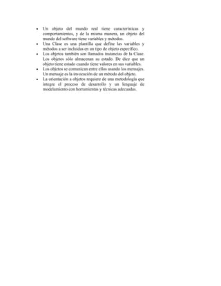 • Un objeto del mundo real tiene características y
comportamientos, y de la misma manera, un objeto del
mundo del software tiene variables y métodos.
• Una Clase es una plantilla que define las variables y
métodos a ser incluidas en un tipo de objeto específico.
• Los objetos también son llamados instancias de la Clase.
Los objetos sólo almacenan su estado. De dice que un
objeto tiene estado cuando tiene valores en sus variables.
• Los objetos se comunican entre ellos usando los mensajes.
Un mensaje es la invocación de un método del objeto.
• La orientación a objetos requiere de una metodología que
integre el proceso de desarrollo y un lenguaje de
modelamiento con herramientas y técnicas adecuadas.
 