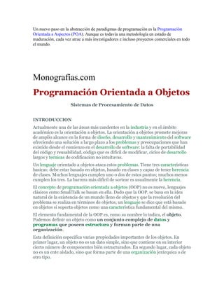 Un nuevo paso en la abstracción de paradigmas de programación es la Programación
Orientada a Aspectos (POA). Aunque es todavía una metodología en estado de
maduración, cada vez atrae a más investigadores e incluso proyectos comerciales en todo
el mundo.
Monografías.com
Programación Orientada a Objetos
Sistemas de Procesamiento de Datos
INTRODUCCION
Actualmente una de las áreas más candentes en la industria y en el ámbito
académico es la orientación a objetos. La orientación a objetos promete mejoras
de amplio alcance en la forma de diseño, desarrollo y mantenimiento del software
ofreciendo una solución a largo plazo a los problemas y preocupaciones que han
existido desde el comienzo en el desarrollo de software: la falta de portabilidad
del código y reusabilidad, código que es dificil de modificar, ciclos de desarrollo
largos y tecnicas de codificacion no intuituvas.
Un lenguaje orientado a objetos ataca estos problemas. Tiene tres características
basicas: debe estar basado en objetos, basado en clases y capaz de tener herencia
de clases. Muchos lenguajes cumplen uno o dos de estos puntos; muchos menos
cumplen los tres. La barrera más difícil de sortear es usualmente la herencia.
El concepto de programación orientada a objetos (OOP) no es nuevo, lenguajes
clásicos como SmallTalk se basan en ella. Dado que la OOP. se basa en la idea
natural de la existencia de un mundo lleno de objetos y que la resolución del
problema se realiza en términos de objetos, un lenguaje se dice que está basado
en objetos si soporta objetos como una característica fundamental del mismo.
El elemento fundamental de la OOP es, como su nombre lo indica, el objeto.
Podemos definir un objeto como un conjunto complejo de datos y
programas que poseen estructura y forman parte de una
organización.
Esta definición especifica varias propiedades importantes de los objetos. En
primer lugar, un objeto no es un dato simple, sino que contiene en su interior
cierto número de componentes bién estructurados. En segundo lugar, cada objeto
no es un ente aislado, sino que forma parte de una organización jerárquica o de
otro tipo.
 