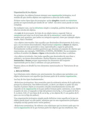 Organización de los objetos
En principio, los objetos forman siempre una organización jerárquica, en el
sentido de que ciertos objetos son superiores a otros de cierto modo.
Existen varios tipos tipos de jerarquías: serán simples cuando su estructura
pueda ser representada por medio de un "arbol". En otros casos puede ser más
compleja.
En cualquier caso, sea la estructura simple o compleja, podrán distinguirse en
ella tres niveles de objetos.
-La raíz de la jerarquía. Se trata de un objeto único y especial. Este se
caracteríza por estar en el nivel más alto de la estructura y suele recibir un
nombre muy genérico, que indica su categoría especial, como por ejemplo objeto
madre, Raíz o Entidad.
-Los objetos intermedios. Son aquellos que descienden directamente de la raíz y
que a su vez tienen descendientes. Representan conjuntos o clases de objetos,
que pueden ser muy generales o muy especializados, según la aplicación.
Normalmente reciben nombres genéricos que denotan al conjunto de objetos que
representan, por ejemplo, VENTANA, CUENTA, FICHERO. En un conjunto
reciben el nombre de clases o tipos si descienden de otra clase o subclase.
-Los objetos terminales. Son todos aquellos que descienden de una clase o
subclase y no tienen descendientes. Suelen llamarse casos particulares,
instancias o ítems porque representan los elementos del conjunto
representado por la clase o subclase a la que pertenecen.
Veamos ahora en detalle los tres elementos mencionados en "Estructura de un
Objeto".
1. RELACIONES
Las relaciones entre objetos son, precisamente, los enlaces que permiten a un
objeto relacionarse con aquellos que forman parte de la misma organización.
Las hay de dos tipos fundamentales:
-Relaciones jerárquicas. Son esenciales para la existencia misma de la aplicación
porque la construyen. Son bidireccionales, es decir, un objeto es padre de otro
cuando el primer objeto se encuentra situado inmediatamente encima del
segundo en la organización en la que ambos forman parte; asimismo, si un objeto
es padre de otro, el segundo es hijo del primero (en la fig. 2, B es padre de D,E y
F, es decir, D,E y F son hijos de B; en la fig. 3, los objetos B y C son padres de F,
que a su vez es hijo de ambos).
Una organización jerárquica simple puede definirse como aquella en la que un
objeto puede tener un solo padre, mientras que en una organizacion jerárquica
compleja un hijo puede tener varios padres).
-Relaciones semánticas. Se refieren a las relaciones que no tienen nada que ver
con la organización de la que forman parte los objetos que las establecen. Sus
 