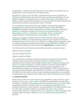 propiedades y consecuencia solo dependen de los objetos en sí mismos (de su
significado) y no de su posición en la organización.
Se puede ver mejor con un ejemplo: supongamos que vamos a construir un
diccionario informatizado que permita al usuario obtener la definición de una
palabra cualquiera. Supongamos que, en dicho diccionario, las palabras son
objetos y que la organización jerárquica es la que proviene de forma natural de la
estructura de nuestros conocimientos sobre el mundo.
La raíz del diccionario podría llamarse TEMAS. De éste término genérico
descenderán tres grandes ramas de objetos llamadas VIDA, MUNDO y
HOMBRE. El primero (vida) comprenderá las ciencias biológicas: Biología y
Medicina. El segundo (mundo), las ciencias de la naturaleza inerte: las
Matemáticas, la Física, la Química y la Geología. El tercero (hombre)
comprenderá las ciencias humanas: la Geografía, la Historia, etc.
Veamos un ejemplo: estableceremos la relación trabajo entre los objetos
NEWTON y OPTICA y la interpretaremos diciendo que significa que Newton
trabajó en óptica (véase la fig. 4). La relación es, evidentemente, semántica, pués
no establece ninguna connotación jerárquica entre NEWTON y OPTICA y su
interpretación depende exclusivamente del significado de ambos objetos.
La existencia de esta relación nos permitirá responder a preguntas como:
¿Quién trabajó en óptica?
¿En qué trabajó Newton?
¿Quien trabajó en Física?
Las dos primeras se deducen inmediatamente de la existencia de la relación
trabajo. Para la tercera observamos que si Newton trabajó en óptica
automáticamente sabemos que trabajó en Física, por ser óptica una rama de la
Física (en nuestro diccionario, el objeto OPTICA es hijo del objeto FISICA).
Entonces gracias a la OOP podemos responder a la tercera pregunta sin
necesidad de establecer una relación entre NEWTON y FISICA, apoyandonos
sólo en la relación definida entre NEWTON y OPTICA y en que OPTICA es hijo
de FISICA. De este modo se elimina toda redundancia innecesaria y la cantidad
de información que tendremos que definir para todo el diccionario será mínima.
2. PROPIEDADES
Todo objeto puede tener cierto número de propiedades, cada una de las cuales
tendrá, a su vez, uno o varios valores. En OOP, las propiedades corresponden a
las clásicas "variables" de la programación estructurada. Son, por lo tanto, datos
encapsulados dentro del objeto, junto con los métodos (programas) y las
relaciones (punteros a otros objetos). Las propiedades de un objeto pueden tener
un valor único o pueden contener un conjunto de valores mas o menos
estructurados (matrices, vectores, listas, etc.). Además, los valores pueden ser de
cualquier tipo (numérico, alfabético, etc.) si el sistema de programación lo
permite.
 