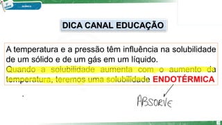 A temperatura e a pressão têm influência na solubilidade
de um sólido e de um gás em um líquido.
Quando a solubilidade aumenta com o aumento da
temperatura, teremos uma solubilidade ENDOTÉRMICA
10
DICA CANAL EDUCAÇÃO
 