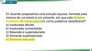 01.Quando preparamos uma solução aquosa, formada pela
mistura de um soluto e um solvente, em que este dissolve
o máximo de soluto possível, como podemos classificá-la?
a) Insaturada diluída
b) Insaturada concentrada
c) Saturada e supersaturada
d) Somente supersaturada
e) Somente saturada
 