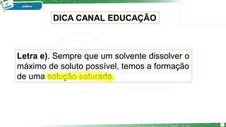 Letra e). Sempre que um solvente dissolver o
máximo de soluto possível, temos a formação
de uma solução saturada.
DICA CANAL EDUCAÇÃO
 