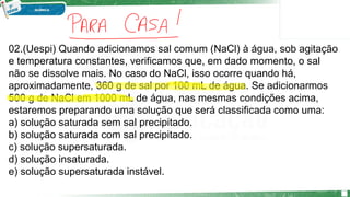 02.(Uespi) Quando adicionamos sal comum (NaCl) à água, sob agitação
e temperatura constantes, verificamos que, em dado momento, o sal
não se dissolve mais. No caso do NaCl, isso ocorre quando há,
aproximadamente, 360 g de sal por 100 mL de água. Se adicionarmos
500 g de NaCl em 1000 mL de água, nas mesmas condições acima,
estaremos preparando uma solução que será classificada como uma:
a) solução saturada sem sal precipitado.
b) solução saturada com sal precipitado.
c) solução supersaturada.
d) solução insaturada.
e) solução supersaturada instável.
 