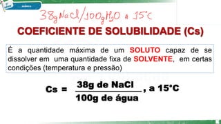 COEFICIENTE DE SOLUBILIDADE (Cs)
É a quantidade máxima de um SOLUTO capaz de se
dissolver em uma quantidade fixa de SOLVENTE, em certas
condições (temperatura e pressão)
Cs =
38g de NaCl
100g de água
, a 15°C
3
 
