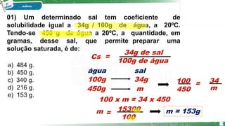 01) Um determinado sal tem coeficiente de
solubilidade igual a 34g / 100g de água, a 20ºC.
Tendo-se 450 g de água a 20ºC, a quantidade, em
gramas, desse sal, que permite preparar uma
solução saturada, é de:
a) 484 g.
b) 450 g.
c) 340 g.
d) 216 g.
e) 153 g.
34g de sal
100g de água
=
m
450g
sal
água
Cs
34g
100g
m
450
34
100 =
100 x m = 34 x 450
100
m =
15300 m = 153g
5
 