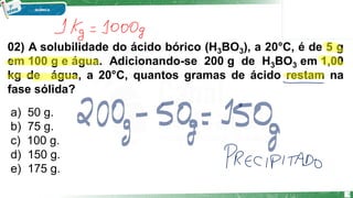 02) A solubilidade do ácido bórico (H3BO3), a 20°C, é de 5 g
em 100 g e água. Adicionando-se 200 g de H3BO3 em 1,00
kg de água, a 20°C, quantos gramas de ácido restam na
fase sólida?
a) 50 g.
b) 75 g.
c) 100 g.
d) 150 g.
e) 175 g.
6
 