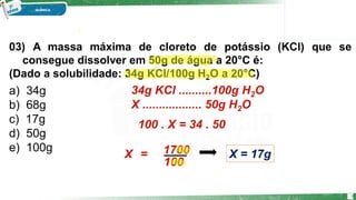 03) A massa máxima de cloreto de potássio (KCl) que se
consegue dissolver em 50g de água a 20°C é:
(Dado a solubilidade: 34g KCl/100g H2O a 20°C)
a) 34g
b) 68g
c) 17g
d) 50g
e) 100g
34g KCl ..........100g H2O
X .................. 50g H2O
100 . X = 34 . 50
100
X 1700
= X = 17g
8
 