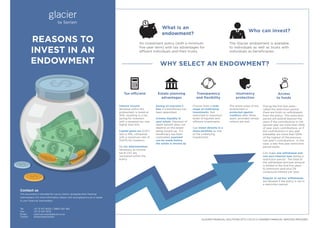 REASONS TO
INVEST IN AN
ENDOWMENT
GLACIER FINANCIAL SOLUTIONS (PTY) LTD IS A LICENSED FINANCIAL SERVICES PROVIDER
Contact us
This document is intended for use by clients, alongside their ﬁnancial
intermediary. For more information please visit www.glacier.co.za or speak
to your ﬁnancial intermediary
Tel: +27 21 917 9002 / 0860 452 364
Fax: +27 21 947 9210
Email: client.services@glacier.co.za
Twitter: @GlacierBySanlam
$
$
$$
$
$
$
$
$$
$
$
$
$
$
$
What is an
endowment?
Who can invest?
An investment policy (with a minimum
ﬁve-year term) with tax advantages for
affluent individuals and their trusts.
The Glacier endowment is available
to individuals as well as trusts with
individuals as beneﬁciaries.
Interest income
declared within the
endowment is taxed at
30%, resulting in a tax
saving for investors
with a marginal tax rate
higher than this.
Capital gains tax (CGT)
rate is 10%, compared
with a maximum rate of
13.67% for investors.
No tax administration
necessary as income
tax & CGT are
recovered within the
policy.
Tax-efficient
Saving on executor’s
fees if a beneﬁciary has
been appointed.
Creates liquidity in
your estate. Payment of
death beneﬁt does not
depend on the estate
being wound up. If a
beneﬁciary has been
nominated, payment
can be made before
the estate is wound up.
Estate planning
advantages
Choose from a wide
range of underlying
investments. Not
restricted to maximum
levels of equities and
offshore investments.
Can invest directly in a
share portfolio as one
of the underlying
investments.
Transparency
and ﬂexibility
The entire value of the
endowment is
protected against
creditors after three
years, provided certain
criteria are met.
Insolvency
protection
During the ﬁrst ﬁve years –
called the restriction period -
there are limits on withdrawals
from the policy. The restriction
period will extend beyond ﬁve
years if the contributions in the
second year are more than 120%
of year one’s contributions, or if
the contributions in any year
thereafter are more than 120%
of the highest of the previous
two year’s contributions. In this
case, a new ﬁve-year restriction
period starts.
Can make one withdrawal and
one zero-interest loan during a
restriction period. The total of
the withdrawal and loan amount
is limited in the ﬁrst ﬁve years
to premiums paid plus 5%
compound interest per year.
Regular or ad-hoc withdrawals
are allowed if the policy is not in
a restriction period.
Access
to funds
WHY SELECT AN ENDOWMENT?
 