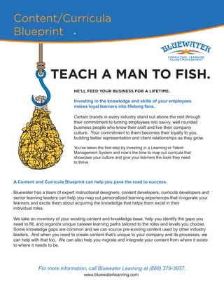 Content/Curricula
Blueprint
TEACH A MAN TO FISH.
HE’LL FEED YOUR BUSINESS FOR A LIFETIME.
Investing in the knowledge and skills of your employees
makes loyal learners into lifelong fans.
Certain brands in every industry stand out above the rest through
their commitment to turning employees into savvy, well rounded
business people who know their craft and live their company
culture. Your commitment to them becomes their loyalty to you,
building better representation and client relationships as they grow.
You’ve taken the first step by investing in a Learning or Talent
Management System and now’s the time to map out curricula that
showcase your culture and give your learners the tools they need
to thrive.
A Content and Curricula Blueprint can help you pave the road to success.
Bluewater has a team of expert instructional designers, content developers, curricula developers and
senior learning leaders can help you map out personalized learning experiences that invigorate your
learners and excite them about acquiring the knowledge that helps them excel in their
individual roles.
We take an inventory of your existing content and knowledge base, help you identify the gaps you
need to fill, and organize unique careeer learning paths tailored to the roles and levels you choose.
Some knowledge gaps are common and we can source pre-existing content used by other industry
leaders. And when you need to create content that’s unique to your company and its processes, we
can help with that too. We can also help you migrate and integrate your content from where it exists
to where it needs to be.
For more information, call Bluewater Learning at (888) 379-3937.
www.bluewaterlearning.com
 