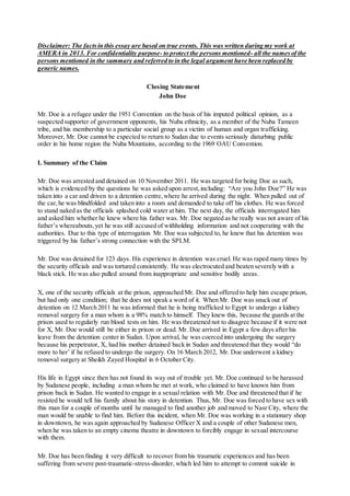 Disclaimer: The factsin this essay are based on true events. This was written during my work at
AMERA in 2013. For confidentiality purpose- to protect the persons mentioned- all the namesof the
persons mentioned in the summary and referred to in the legal argument have been replaced by
generic names.
Closing Statement
John Doe
Mr. Doe is a refugee under the 1951 Convention on the basis of his imputed political opinion, as a
suspected supporter of government opponents, his Nuba ethnicity, as a member of the Nuba Tameen
tribe, and his membership to a particular social group as a victim of human and organ trafficking.
Moreover, Mr. Doe cannot be expected to return to Sudan due to events seriously disturbing public
order in his home region the Nuba Mountains, according to the 1969 OAU Convention.
I. Summary of the Claim
Mr. Doe was arrested and detained on 10 November 2011. He was targeted for being Doe as such,
which is evidenced by the questions he was asked upon arrest,including: “Are you John Doe?” He was
taken into a car and driven to a detention centre,where he arrived during the night. When pulled out of
the car,he was blindfolded and taken into a room and demanded to take off his clothes. He was forced
to stand naked as the officials splashed cold water at him. The next day, the officials interrogated him
and asked him whether he knew where his father was. Mr. Doe negated as he really was not aware of his
father’s whereabouts,yet he was still accused of withholding information and not cooperating with the
authorities. Due to this type of interrogation Mr. Doe was subjected to, he knew that his detention was
triggered by his father’s strong connection with the SPLM.
Mr. Doe was detained for 123 days. His experience in detention was cruel. He was raped many times by
the security officials and was tortured consistently. He was electrocuted and beaten severely with a
black stick. He was also pulled around from inappropriate and sensitive bodily areas.
X, one of the security officials at the prison, approached Mr. Doe and offered to help him escape prison,
but had only one condition; that he does not speak a word of it. When Mr. Doe was snuck out of
detention on 12 March 2011 he was informed that he is being trafficked to Egypt to undergo a kidney
removal surgery for a man whom is a 98% match to himself. They knew this, because the guards at the
prison used to regularly run blood tests on him. He was threatened not to disagree because if it were not
for X, Mr. Doe would still be either in prison or dead. Mr. Doe arrived in Egypt a few days after his
leave from the detention center in Sudan. Upon arrival, he was coerced into undergoing the surgery
because his perpetrator, X, had his mother detained back in Sudan and threatened that they would “do
more to her’ if he refused to undergo the surgery. On 16 March 2012, Mr. Doe underwent a kidney
removal surgery at Sheikh Zayed Hospital in 6 October City.
His life in Egypt since then has not found its way out of trouble yet. Mr. Doe continued to be harassed
by Sudanese people, including a man whom he met at work, who claimed to have known him from
prison back in Sudan. He wanted to engage in a sexual relation with Mr. Doe and threatened that if he
resisted he would tell his family about his story in detention. Thus, Mr. Doe was forced to have sex with
this man for a couple of months until he managed to find another job and moved to Nasr City, where the
man would be unable to find him. Before this incident, when Mr. Doe was working in a stationary shop
in downtown, he was again approached by Sudanese Officer X and a couple of other Sudanese men,
when he was taken to an empty cinema theatre in downtown to forcibly engage in sexual intercourse
with them.
Mr. Doe has been finding it very difficult to recover from his traumatic experiences and has been
suffering from severe post-traumatic-stress-disorder, which led him to attempt to commit suicide in
 