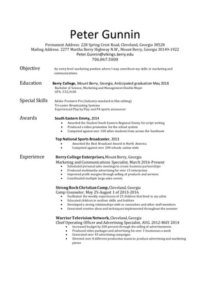 Peter Gunnin
Permanent Address: 228 Spring Crest Road, Cleveland, Georgia 30528
Mailing Address: 2277 Martha Berry Highway N.W., Mount Berry, Georgia 30149-1922
Peter.Gunnin@vikings.berry.edu
706.867.5008
Objective An entry level marketing position where I may contribute my skills in marketing and
communications.
Education Berry College, Mount Berry, Georgia,Anticipated graduation May 2018
Bachelor of Science, Marketing and Management Double Major
GPA: 3.52/4.00
Special Skills Adobe Premiere Pro (industry standard in film editing)
Tri-caster Broadcasting Systems
Experienced Play by Play and PA sports announcer
Awards South Eastern Emmy, 2014
 Awarded the Student South Eastern Regional Emmy for script writing
 Produced a video promotion for the school system
 Competed against over 100 other students from across the Southeast
Top National Sports Broadcaster, 2013
 Awarded the Best Broadcast Award in North America
 Competed against over 200 schools nation wide
Experience BerryCollegeEnterprises,MountBerry, Georgia
Marketing and Communications Specialist, March 2016-Present
 Scheduled personalsales meetings to create business partnerships
 Produced multimedia advertising for over 15 enterprises
 Improved profit margins through selling of products and services
 Coordinated multiple large sales events
StrongRockChristianCamp,Cleveland, Georgia
Camp Counselor, May 25-August 1 of 2013-2016
 Facilitated the weekly experiences of 25 children that lived in my cabin
 Educated children in outdoor skills and hobbies
 Developed a strong relationships with co counselors and other staff members
 Generated creative ideas and techniques implemented throughout the summer
WarriorTelevisionNetwork,Cleveland,Georgia
Chief Operating Officerand Advertising Specialist, AUG. 2012-MAY 2014
 Increased budget by 200 percent through the selling of advertisements
 Produced video packages and advertising for over 3 businesses a week
 Generated over 45 advertising campaigns
 Directed over 8 different production teams to produce advertising and marketing
pieces
 