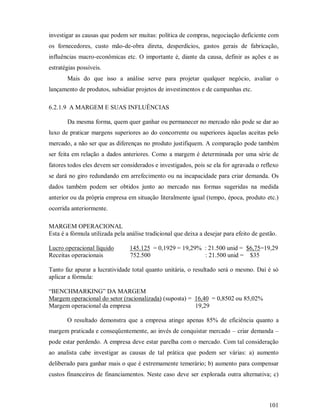 investigar as causas que podem ser muitas: política de compras, negociação deficiente com
os fornecedores, custo mão-de-obra direta, desperdícios, gastos gerais de fabricação,
influências macro-econômicas etc. O importante é, diante da causa, definir as ações e as
estratégias possíveis.
       Mais do que isso a análise serve para projetar qualquer negócio, avaliar o
lançamento de produtos, subsidiar projetos de investimentos e de campanhas etc.

6.2.1.9 A MARGEM E SUAS INFLUÊNCIAS

       Da mesma forma, quem quer ganhar ou permanecer no mercado não pode se dar ao
luxo de praticar margens superiores ao do concorrente ou superiores àquelas aceitas pelo
mercado, a não ser que as diferenças no produto justifiquem. A comparação pode também
ser feita em relação a dados anteriores. Como a margem é determinada por uma série de
fatores todos eles devem ser considerados e investigados, pois se ela for agravada o reflexo
se dará no giro redundando em arrefecimento ou na incapacidade para criar demanda. Os
dados também podem ser obtidos junto ao mercado nas formas sugeridas na medida
anterior ou da própria empresa em situação literalmente igual (tempo, época, produto etc.)
ocorrida anteriormente.

MARGEM OPERACIONAL
Esta é a fórmula utilizada pela análise tradicional que deixa a desejar para efeito de gestão.

Lucro operacional líquido        145.125 = 0,1929 = 19,29% : 21.500 unid = $6,75=19,29
Receitas operacionais            752.500                   : 21.500 unid = $35

Tanto faz apurar a lucratividade total quanto unitária, o resultado será o mesmo. Daí é só
aplicar a fórmula:

“BENCHMARKING” DA MARGEM
Margem operacional do setor (racionalizada) (suposta) = 16,40 = 0,8502 ou 85,02%
Margem operacional da empresa                           19,29

       O resultado demonstra que a empresa atinge apenas 85% de eficiência quanto a
margem praticada e conseqüentemente, ao invés de conquistar mercado – criar demanda –
pode estar perdendo. A empresa deve estar parelha com o mercado. Com tal consideração
ao analista cabe investigar as causas de tal prática que podem ser várias: a) aumento
deliberado para ganhar mais o que é extremamente temerário; b) aumento para compensar
custos financeiros de financiamentos. Neste caso deve ser explorada outra alternativa; c)



                                                                                          101
 