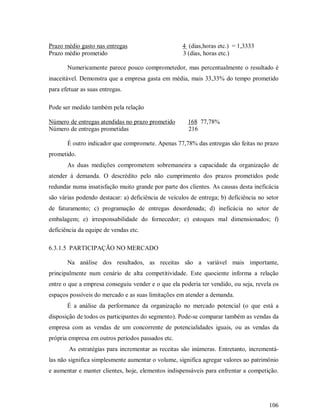 Prazo médio gasto nas entregas                      4 (dias,horas etc.) = 1,3333
Prazo médio prometido                               3 (dias, horas etc.)

       Numericamente parece pouco comprometedor, mas percentualmente o resultado é
inaceitável. Demonstra que a empresa gasta em média, mais 33,33% do tempo prometido
para efetuar as suas entregas.

Pode ser medido também pela relação

Número de entregas atendidas no prazo prometido        168 77,78%
Número de entregas prometidas                          216

       É outro indicador que compromete. Apenas 77,78% das entregas são feitas no prazo
prometido.
       As duas medições comprometem sobremaneira a capacidade da organização de
atender á demanda. O descrédito pelo não cumprimento dos prazos prometidos pode
redundar numa insatisfação muito grande por parte dos clientes. As causas desta ineficácia
são várias podendo destacar: a) deficiência de veículos de entrega; b) deficiência no setor
de faturamento; c) programação de entregas desordenada; d) ineficácia no setor de
embalagem; e) irresponsabilidade do fornecedor; e) estoques mal dimensionados; f)
deficiência da equipe de vendas etc.

6.3.1.5 PARTICIPAÇÃO NO MERCADO

       Na análise dos resultados, as receitas são a variável mais importante,
principalmente num cenário de alta competitividade. Este quociente informa a relação
entre o que a empresa conseguiu vender e o que ela poderia ter vendido, ou seja, revela os
espaços possíveis do mercado e as suas limitações em atender a demanda.
       É a análise da performance da organização no mercado potencial (o que está a
disposição de todos os participantes do segmento). Pode-se comparar também as vendas da
empresa com as vendas de um concorrente de potencialidades iguais, ou as vendas da
própria empresa em outros períodos passados etc.
        As estratégias para incrementar as receitas são inúmeras. Entretanto, incrementá-
las não significa simplesmente aumentar o volume, significa agregar valores ao patrimônio
e aumentar e manter clientes, hoje, elementos indispensáveis para enfrentar a competição.




                                                                                       106
 