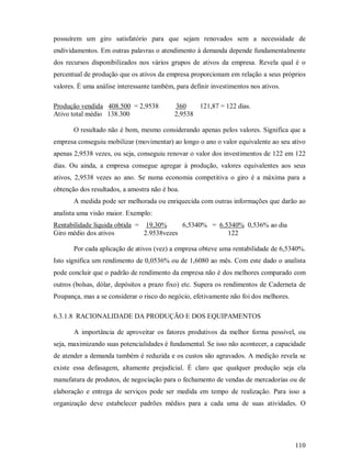 possuírem um giro satisfatório para que sejam renovados sem a necessidade de
endividamentos. Em outras palavras o atendimento à demanda depende fundamentalmente
dos recursos disponibilizados nos vários grupos de ativos da empresa. Revela qual é o
percentual de produção que os ativos da empresa proporcionam em relação a seus próprios
valores. É uma análise interessante também, para definir investimentos nos ativos.

Produção vendida 408.500 = 2,9538          360    121,87 = 122 dias.
Ativo total médio 138.300                  2,9538

       O resultado não é bom, mesmo considerando apenas pelos valores. Significa que a
empresa conseguiu mobilizar (movimentar) ao longo o ano o valor equivalente ao seu ativo
apenas 2,9538 vezes, ou seja, conseguiu renovar o valor dos investimentos de 122 em 122
dias. Ou ainda, a empresa consegue agregar à produção, valores equivalentes aos seus
ativos, 2,9538 vezes ao ano. Se numa economia competitiva o giro é a máxima para a
obtenção dos resultados, a amostra não é boa.
       A medida pode ser melhorada ou enriquecida com outras informações que darão ao
analista uma visão maior. Exemplo:
Rentabilidade líquida obtida = 19,30%      6,5340% = 6.5340% 0,536% ao dia
Giro médio dos ativos          2.9538vezes              122

       Por cada aplicação de ativos (vez) a empresa obteve uma rentabilidade de 6,5340%.
Isto significa um rendimento de 0,0536% ou de 1,6080 ao mês. Com este dado o analista
pode concluir que o padrão de rendimento da empresa não é dos melhores comparado com
outros (bolsas, dólar, depósitos a prazo fixo) etc. Supera os rendimentos de Caderneta de
Poupança, mas a se considerar o risco do negócio, efetivamente não foi dos melhores.

6.3.1.8 RACIONALIDADE DA PRODUÇÃO E DOS EQUIPAMENTOS

       A importância de aproveitar os fatores produtivos da melhor forma possível, ou
seja, maximizando suas potencialidades é fundamental. Se isso não acontecer, a capacidade
de atender a demanda também é reduzida e os custos são agravados. A medição revela se
existe essa defasagem, altamente prejudicial. É claro que qualquer produção seja ela
manufatura de produtos, de negociação para o fechamento de vendas de mercadorias ou de
elaboração e entrega de serviços pode ser medida em tempo de realização. Para isso a
organização deve estabelecer padrões médios para a cada uma de suas atividades. O




                                                                                       110
 