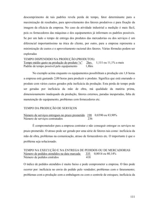 descumprimento de tais padrões revela perda de tempo, fator determinante para a
maximização de resultados, para aproveitamento dos fatores produtivos e para fixação da
imagem da eficácia da empresa. No caso da atividade industrial a medição é mais fácil,
pois os fornecedores das máquinas e dos equipamentos já informam os padrões possíveis.
Se por um lado o tempo de entrega dos produtos das mercadorias ou dos serviços é um
diferencial importantíssimo na ótica do cliente, por outro, para a empresa representa a
minimização de custos e o aproveitamento racional dos fatores. Várias fórmulas podem ser
exploradas
TEMPO DISPENDIDO NA PRODUÇÃO (PRODUTOS)
Tempo médio gasto na produção do produto “x” 2hrs 1,111 ou 11,1% a mais
Padrão de tempo possível pelo equipamento    1,8hrs

       No exemplo acima enquanto os equipamentos possibilitam a produção em 1,8 horas
a empresa está gastando 2,00 horas para produzir o produto. Significa que está onerando o
produto com vários custos gerados pela ineficácia da produção. Esta perda de tempo pode
ser geradas por ineficácia da mão de obra, má qualidade da matéria prima,
dimensionamento inadequado da produção, fatores externos, paradas inesperadas, falta de
manutenção do equipamento, problemas com fornecedores etc.

TEMPO DA PRODUÇÃO DE SERVIÇOS

Número de serviços entregues no prazo prometido 198 0,8390 ou 83,90%
Número de serviços contratados                  236

       É comprometedor para a empresa contratar e não conseguir entregar os serviços no
prazo prometido. O atraso pode ser gerado por uma série de fatores tais como: ineficácia da
mão de obra, problemas na comunicação, atraso de fornecedores etc. O importante é que o
problema seja solucionado.

TEMPO NA EXECUÇÃO E NA ENTREGA DE PEDIDOS OU DE MERCADORIAS
Número de pedidos atendidos na data marcada 335 0,8014 ou 80,14%
Número de pedidos emitidos                  418

O índice de pedidos atendidos é muito baixo e pode comprometer a empresa. O fato pode
ocorrer por: ineficácia no envio do pedido pelo vendedor; problemas com o faturamento;
problemas com a produção com a embalagem ou com o controle de estoques; ineficácia da




                                                                                       111
 