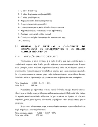 1) O índice de inflação;
    2) O índice da atividade econômica (IAE);
    3) O índice geral de preços;
    4) As peculiaridades do mercado potencial;
    5) O comportamento do consumidor;
    6) O comportamento e as potencialidades dos concorrentes;
    7) As políticas sociais, econômicas, fiscais e partidárias;
    8) As éticas, empresarial, política e social;
    9) O estágio tecnológico da empresa, dos produtos e do setor;
    10) O mercado;


7.2.1 MEDIDAS   QUE   REVELAM A  CAPACIDADE DE
      DIMENSIONAR OS EQUIPAMENTOS E OS DEMAIS
      FATORES PRODUTIVOS.

7.2.1.1        APLICAÇÕES EM ATIVO CIRCULANTE

          Teoricamente o ativo circulante é a parte do ativo que mais contribui para os
resultados da empresa, pois, é nele, que são aplicados os recursos operacionais de curto
prazo (estoques, contas a receber, disponibilidades etc.). Deve ser privilegiado, dentre os
investimentos. Entretanto deve ser ressaltado de antemão que, o que provoca os resultados
é a velocidade com que os recursos giram e não fundamentalmente, o seu volume. Por este
coeficiente mede-se a participação do Ativo Circulante no patrimônio total da empresa.

Ativo Circulante        85.000 = 0,4493 = 45%
Ativo Total            189.200

          Parece claro que o percentual com que o ativo circulante participa do ativo total não
oferece uma avaliação concreta até porque cada empresa, cada atividade, cada linha ou tipo
de negócio possui necessidades diferentes. Se para o estudo da liquidez tal relação é
importante, para a gestão é pouco convincente. O que pesará será o estudo sobre o giro de
tais ativos.
          Se por outro lado compararmos o percentual existente com o percentual utilizado ao
longo do período a informação melhora:
Ativo circulante médio      = 76.600 = 0,5539 = 55%
Ativo total médio             138.300



                                                                                           116
 