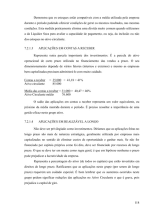 Demonstra que os estoques estão compatíveis com a média utilizada pela empresa
durante o período podendo oferecer condições de gerar os mesmos resultados, nas mesmas
condições. Esta medida praticamente elimina uma dúvida muito comum quando utilizamos
a da Liquidez Seca para avaliar a capacidade de pagamento, ou seja, da inclusão ou não
dos estoques no ativo circulante.

7.2.1.3      APLICAÇÕES EM CONTAS A RECEBER

          Representa outra parcela importante dos investimentos. É a parcela do ativo
operacional de curto prazo utilizada no financiamento das vendas a prazo. O seu
dimensionamento depende de vários fatores (internos e externos) e mesmo as empresas
bem capitalizadas precisam administrá-lo com muito cuidado.

Contas a receber      = 35.000 = 41,18 = 41%
Ativo circulante        85.000

Média das contas a receber = 31.000 = 40,47 = 40%
Ativo Circulante médio       76.600

          O saldo das aplicações em contas a receber representa um valor equivalente, ou
próximo da média mantida durante o período. É preciso ressaltar a importância de uma
gestão eficaz neste grupo ativo.

7.2.1.4      APLICAÇÕES EM REALIZÁVEL A LONGO

          Não deve ser privilegiado como investimentos. Diríamos que as aplicações feitas no
longo prazo são mais de natureza estratégica, geralmente utilizada por empresas mais
capitalizadas no sentido de eliminar custos de oportunidade e ganhar mais. Se não for
financiado por capitais próprios como foi dito, deve ser financiado por recursos de longo
prazo. O que se deve ter em mente como regra geral, é que em hipótese nenhuma o prazo
pode prejudicar a lucratividade da empresa.
          Representa a percentagem do ativo (de todos os capitais) que estão investidos em
direitos de longo prazo. Ratificamos que as aplicações neste grupo (por serem de longo
prazo) requerem um cuidado especial. É bom lembrar que os aumentos ocorridos neste
grupo podem significar reduções das aplicações no Ativo Circulante o que é grave, pois
prejudica o capital de giro.




                                                                                        118
 