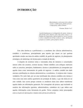 INTRODUÇÃO



                                                            Quem planeja a curto prazo deve cultivar
                                                            cereais; a médio prazo, plantar árvores;
                                                            a longo prazo, educar homens.”

                                                                              Kwantsu, Século 3 a.C.


                                         A gestão fundamenta-se no diagnóstico do ontem; orienta-se
                                         pela missão, pelos objetivos, pela visão, pelas crenças e es-
                                        tratégias da organização; operacionaliza-se com os recursos
                                        e com as competências do hoje; avalia-se pelas informações
                                        e projeta-se no futuro, pelos próprios valores.




       Esta obra destina-se a profissionais e a estudantes das ciências administrativas,
contábeis e econômicas, principalmente para aqueles que atuam ou que queiram
aprofundar estudos nas áreas de análise contábil, de gestão de negócios, de planejamento
estratégico, de marketing e de técnicas para a tomada de decisão.
       A despeito de existirem várias e renomadas obras de inúmeros e conceituados
autores sobre tais assuntos, existem lacunas. Faltam trabalhos com enfoques matriciais
sobre os conceitos, princípios, fundamentos, técnicas e procedimentos já consagrados por
aquelas áreas como instrumentos de gestão de negócios. A análise contábil tem dado
enormes contribuições às ciências administrativas e econômicas. A recíproca não é menos
verdadeira. Por outro lado, por ser uma ramificação das ciências contábeis esta técnica é
vista como uma mera análise quantitativa de produção de dados, o que não deixa de ser
uma verdade. Isso ocorre porque somente os estudiosos desta área sabem transformar
aqueles dados em informações gerenciais. Por conseguinte são poucos, aqui incluindo os
usuários das informações (gerentes, administradores, contadores etc.) que sabem usar
aquelas informações como ferramenta de gestão. Talvez estejamos muito preocupados
com a criação de informações e menos com a forma de utilizá-las.




                                                                                                  12
 