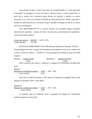 Esse enfoque de que o “custo” para efeito de competitividade é o “valor pago pelo
consumidor” já agregados os custos de todos os demais fatores, é muito interessante. A
partir daí a análise deve orientar-se pelas formas de registrar e analisar os custos,
baseando-se no custeio em atividades tornando-os assim gerenciáveis. Desde a aquisição e
entrada da matéria prima até o momento em que o produto é entregue ao cliente, os custos
devem ser considerados.
         Para DRUCKER(1995:77) “o custeio baseado em atividades integra atividades
anteriormente separadas – análises de valor e de processos, gerenciamento da qualidade e
custeio numa única análise”.

Custos das receitas = 408.500 = 54,29 = 54%
Vendas líquidas       752.500

         KOTLER  ARMSTRONG (1993:450) utilizam também das fórmulas “Markup”
(A porcentagem do custo ou preço de um produto acrescentado no custo com o objetivo de
se obter o preço de venda); e “Markdown” (A porcentagem de redução do preço de venda
original)
Markup =      markup em R$                 Markdown = markdown em R$
                  Custo                                       vendas
         Pelos conceitos dos autores o Markup é a margem de contribuição dividida pelo
custo.
Markup
Margem de contribuição unitária = 16,00 = 0,84 = 84%
     Custo unitário               19,00

         Para fins de análise de gestão os 84% pode ser chamado de agregado bruto ou de
margem de agregado sobre o custo direto.

Markdown
Margem de contribuição unitária = 16,00 = 45,7 = 46%
       Preço unitário             35,00

         O resultado pode ser traduzido como o agregado da margem de contribuição
unitária agregada no preço final.




                                                                                      121
 