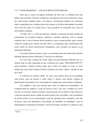 7.2.1.7 “BENCHMARKING” – EFICÁCIA DOS CUSTOS DIRETOS

           Dizer que os custos da empresa realmente são altos não é o bastante para uma
análise mais profunda. É preciso compará-los com alguma coisa (custos anteriores, custos
dos concorrentes) medindo assim a sua eficácia. Tecnicamente falando este coeficiente
mede a capacidade que a empresa possui de alcançar ou de obter determinados resultados
sob a ótica dos custos. É a relação entre o que ela poderia ter conseguido com o que ela
efetivamente conseguiu.
           O CMV, CPV e o CSP racionalizado, utilizado na fórmula são dados obtidos da
concorrência ou da própria empresa, referentes a períodos anteriores, com as mesmas
condições isto é, com os mesmos fatores produtivos, para o mesmo período, para o mesmo
volume de vendas, para o mesmo mercado enfim, é a comparação entre a performance dos
custos diante de fatores perfeitamente homogêneos, mas ocorridos em épocas ou em
instituições diferentes.
           Se existem formas de reduzir custos, a concorrência pode estar sendo mais eficiente
adotando algumas políticas diferentes. É isso que faz a diferença.
           Por outro lado a análise dos custos requer um posicionamento diferente isto é, a
eficácia pode ser mais importante do que a eficiência dos custos. DRUCKER(1995:73)39
assim manifesta: “Requer escolher aquilo que é eficaz em relação ao custo, ao invés
daquilo que custa menos. Requer decisões conjuntas com toda a cadeia a respeito do que
deve fazer”
           É realmente um enfoque válido. Às vezes, uma matéria prima de má qualidade
custa menos, mas sua eficácia é muito menor. É preciso uma decisão conjunta do
departamento de produção com o encarregado de compras para avaliar melhor tal hipótese.
           Na realidade o custo que interessa para efeito de análise da lucratividade e da
competitividade da empresa é custo do processo total e por isso o modelo de custeio
baseado em atividades registra e permite o gerenciamento de tais fatores. O que interessa é
o processo integrado desde o pedido da matéria prima (custo do pedido, custo recebimento
da matéria prima e da sua armazenagem, custo da requisição para a produção, custo dos
processos, custos dos desperdícios, das paradas, do retrabalho, da embalagem, custo de
armazenagem e manutenção do produto, custo para divulgar o produto ou a empresa, custo


39
     Op.Cit.




                                                                                          122
 