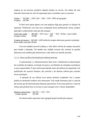 empresa no seu processo produtivo daquele produto ou serviço. Em análise dá uma
dimensão interessante do valor da organização para a sociedade e para a economia.

Vendas = 752.500 = 3,09 ( 3,09 – 1,00) = 2,09 = 209% de agregados
Compras 243.300

       O ideal seria operar apenas com uma pequena folga para garantir os estoques de
segurança. Poderíamos com uma nova comparação dosar perfeitamente nossas compras
aplicando o conhecimento sobre giro dos estoques.
Custos das vendas = 408.500 = 9,07 vezes = 360 = 39,6 = 40 dias = prazo médio
Estoques médios     45.000                 9,07

Compras de insumos = 243.300 = 6.082 média de compras diária para garantir a produção.
Prazo médio renovação 40 dias

       Com esta medida é possível conhecer o valor diário mínimo de compras necessário
para atender a demanda. Tal medida tem validade extrema não somente na questão
financeira como também para dimensionar o valor ideal a ser mantido estocado.

7.2.1.9 APLICAÇÕES EM DESPESAS OPERACIONAIS

       A administração e o dimensionamento deste item é fundamental na determinação
dos resultados da empresa, na fixação de preços e na definição de estratégias tecnológicas
a serem empreendidas. É uma variável que depende muito das políticas de capacitação e de
qualificação dos recursos humanos, dos controles e da abertura cultural para conceber
novas tecnologias.
        A apuração de sua eficácia (com quanto produziu comparado com o quanto
poderia ter produzido) também seria interessante. Este estudo demonstra qual é a parcela
das receitas que foi absorvida pelas despesas operacionais. É em outras palavras o custo do
esforço para produzir bens ou serviços (o que conseguiu com o esforço despendido).

Despesas operacionais = 263.375 = 0,35 = 35%
 Vendas líquidas       702.500

       Em última análise representa outro agregado proporcionado pela empresa.




                                                                                       124
 