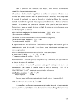 Dar à qualidade uma dimensão que merece, num mercado extremamente
competitivo, é uma excelente estratégia.
Esta medida é de fundamental importância na análise das empresas industriais e de
serviços, pois além de revelar o índice de qualidade do que é produzido, revela sua política
de controle de qualidade e o grau de desperdício, principal problema das empresas,
chamado “custo Brasil”. Apresenta parte daquilo que modernamente é chamado de “custos
abstratos” ou invisíveis que oneram os resultados, pois refletem nos custos diretos.
Dimensionar o grau de rejeição de uma produção é colocar-se estrategicamente numa
posição privilegiada no mercado.
Número de peças rejeitadas pelo controle de qualidade 166 = 0,007 = 0,7%
Número de peças produzidas                            23.700

Esta medida pode ser complementada quando comparada com padrões.
Percentagem de peças rejeitadas = 0,7% = 1,40
Porcentagem padrão admitida       0,5%

A segunda medida é mais elucidativa. Demonstra que a empresa está com um grau de
rejeição de 40% acima do esperado. Vários fatores como mão-de-obra, matérias primas,
processos produtivos.
Poderia também ser medida através das devoluções, como por exemplo:
N º de peças devolvidas______ = 55 = 0,002
N º de peças vendidas do produto   21.500

Pesa sobremaneira o resultado apurado, qualquer que seja o percentual pois significa falhas
no sistema de controle de qualidade.
       As medidas de qualidade possuem uma grande aceitação no campo da
administração. Esta fórmula é também aceita na área de marketing. KOTLER 
ARMSTRONG(1993:449)41 que com o mesmo objetivo utilizam-na:
Devoluções e descontos = 1.925 = 0,001
    Vendas líquidas      702.500

       Percebe-se que a informação passada pela fórmula anterior é mais confiável.

7.2.1.12 COEFICIENTE DO RETRABALHO

       O retrabalho é um fator extremamente grave, pois além de onerar os custos, atrasa o
processo produtivo (que também é custo). É uma medida da mais alta significância quando




                                                                                        126
 