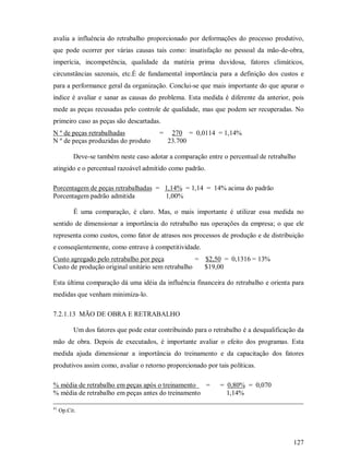 avalia a influência do retrabalho proporcionado por deformações do processo produtivo,
que pode ocorrer por várias causas tais como: insatisfação no pessoal da mão-de-obra,
imperícia, incompetência, qualidade da matéria prima duvidosa, fatores climáticos,
circunstâncias sazonais, etc.É de fundamental importância para a definição dos custos e
para a performance geral da organização. Conclui-se que mais importante do que apurar o
índice é avaliar e sanar as causas do problema. Esta medida é diferente da anterior, pois
mede as peças recusadas pelo controle de qualidade, mas que podem ser recuperadas. No
primeiro caso as peças são descartadas.
N º de peças retrabalhadas                =    270 = 0,0114 = 1,14%
N º de peças produzidas do produto            23.700

           Deve-se também neste caso adotar a comparação entre o percentual de retrabalho
atingido e o percentual razoável admitido como padrão.

Porcentagem de peças retrabalhadas = 1,14% = 1,14 = 14% acima do padrão
Porcentagem padrão admitida          1,00%

           É uma comparação, é claro. Mas, o mais importante é utilizar essa medida no
sentido de dimensionar a importância do retrabalho nas operações da empresa; o que ele
representa como custos, como fator de atrasos nos processos de produção e de distribuição
e conseqüentemente, como entrave à competitividade.
Custo agregado pelo retrabalho por peça            = $2,50 = 0,1316 = 13%
Custo de produção original unitário sem retrabalho   $19,00

Esta última comparação dá uma idéia da influência financeira do retrabalho e orienta para
medidas que venham minimiza-lo.

7.2.1.13 MÃO DE OBRA E RETRABALHO

           Um dos fatores que pode estar contribuindo para o retrabalho é a desqualificação da
mão de obra. Depois de executados, é importante avaliar o efeito dos programas. Esta
medida ajuda dimensionar a importância do treinamento e da capacitação dos fatores
produtivos assim como, avaliar o retorno proporcionado por tais políticas.

% média de retrabalho em peças após o treinamento   =          = 0,80% = 0,070
% média de retrabalho em peças antes do treinamento              1,14%

41
     Op.Cit.




                                                                                          127
 