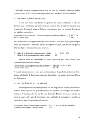 A aplicação permitiu à empresa operar com um grau de retrabalho abaixo do padrão
permitido que é de 1% e o investimento provocou uma redução de 30% no retrabalho.

7.2.1.14 PREVENÇÃO DE ACIDENTES

       É um fator pouco considerado na apuração dos custos, entretanto, se não for
dimensionado corretamente representa muito no resultado final da empresa. Deve ser uma
preocupação de qualquer empresa. Informa concretamente qual é a proposta da empresa
em relação a essa política.
Investimento em treinamento e equipamentos de prevenção de acidentes = 7.500 = 1%
Receita operacional                                                  752.500

Esta medida pode ser complementada por outros estudos. A fórmula abaixo, por exemplo,
revela um outro lado, a dimensão humana da organização, hoje, sem dúvidas um grande
diferencial para o atingimento de seus objetivos.

N º médio de acidentes depois de adotada a política = 4        = 0,40 = 40%
N º médio de acidentes antes de adotada a política.   10

       Poderia ainda ser comparado os custos agregados aos custos diretos, pela
ocorrência de acidentes na empresa.
Custos diretos - custos provocados por acidentes = 399.250 = 0,977 = 98%
Custos diretos totais                              408.500

A medida demonstra que o custo com acidentes (perda de produção, tratamento, horas
extras, substituição de funcionários, paradas, desperdícios etc) custam á empresa 2% de
seu faturamento.

7.2.1.15 EFICÁCIA DA MATÉRIA PRIMA

       Grande parte dos custos não aparentes está nos desperdícios, recortes e descartes de
matérias primas seja por sua qualidade inferior, por imperícia ou despreparo dos recursos
humanos. A medida, pelo fato de dar uma dimensão diferente aos custos, exerce um
controle seguro sobre eles. É importante para a definição de estratégias no sentido de
maximizar o aproveitamento da matéria prima.

% de perdas, recortes e descartes por unidade       6% = 1,50 = 50% acima do padrão
% padrão admitida para a matéria prima              4%




                                                                                       128
 