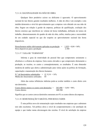 7.2.1.16 RACIONALIDADE DA MÃO DE OBRA

       Qualquer fator produtivo ocioso ou deficiente é agravante. O aproveitamento
racional de tais fatores garante resultados melhores. A mão de obra é um exemplo e esta
medida demonstra o nível de aproveitamento que a empresa vem obtendo em sua mão de
obra. Sugere em relação à gestão da empresa, políticas de qualificação, avaliação dos
fatores externos que interferem no volume de horas trabalhadas, definição de turnos de
trabalho, dimensionamento do quadro de mão de obra, enfim, sinaliza para a necessidade
de um cuidado especial no que diz respeito ao aproveitamento racional das horas
disponíveis.

Horas/homem média efetivamente aplicadas na produção =       1.935 = 0,84 = 84%
Hora disponíveis para a produção                             2.304

7.2.1.17 TAXA DE “TURNOVER”

       Informa o grau de rotatividade do pessoal fato que compromete seriamente a
eficiência e a eficácia da empresa. Gera custos elevados e que compromete diretamente a
produção, as receitas, os custos e conseqüentemente, os resultados. É uma dimensão
moderna de análise que alerta a administração para várias ações na política de formação,
capacitação e manutenção dos fatores humanos.
N º de funcionários substituídos = 12 0,14 = 14%
Média dos funcionários utilizados  85

       Além das outras influências indiretas pode-se avaliar também o custo direto com
tais demissões.
Custos diretos menos os custos com demissões =    383.990 = 0,94 = 94%
Custos diretos                                    408.500

Significa que os custos com as demissões oneraram em 6% os custos diretos da empresa.

7.2.1.18 REMUNERAÇÃO VARIÁVEL POR RESULTADOS

       É uma política nova de remuneração cujos resultados nas empresas que a adotaram
tem sido excelentes. Tal política eleva o nível de comprometimento e de satisfação da
equipe o que traduz numa alavancagem das receitas. O nível de satisfação da empresa




                                                                                    129
 