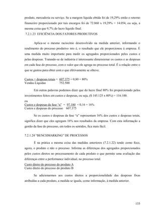 produto, mercadoria ou serviço. Se a margem líquida obtida foi de 19,29% então o retorno
financeiro proporcionado por tais encargos foi de 72.860 x 19,29% = 14.054, ou seja, a
mesma coisa que 9,7% do lucro líquido final.
7.2.1.23 EFICIÊNCIA DOS FATORES PRODUTIVOS

       Aplica-se o mesmo raciocínio desenvolvido na medida anterior, informando o
rendimento do processo produtivo isto é, o resultado que ele proporcionou à empresa. É
uma medida muito importante para medir os agregados proporcionados pelos custos e
pelas despesas. Tratando-se de indústria é interessante dimensionar os custos e as despesas
em cada fase do processo, com o valor que ele agrega no processo total. É a relação entre o
que se gastou para obter com o que efetivamente se obteve.

Custos + despesas totais = 607.375 = 0,80 = 80%
Vendas Líquidas            752.500

       Em outras palavras podemos dizer que do lucro final 80% foi proporcionado pelos
investimentos feitos em custos e despesas, ou seja, ($ 145.125 x 80%) = 116.100.
ou
Custos e despesas da fase “a” = 97.180 = 0,16 = 16%
Custos e despesas do processo 607.375

       Se os custos e despesas da fase “a” representam 16% dos custos e despesas totais,
significa dizer que eles agregam 16% nos resultados da empresa. Com esta informação a
gestão da fase do processo, em todos os sentidos, fica mais fácil.

7.2.1.24 “BENCHMARKING” DE PROCESSOS

       É na prática a mesma coisa das medidas anteriores (7.2.1.22) tendo como foco,
agora, o produto e não o processo. Informa as diferenças dos agregados proporcionados
pelos custos diretos no processamento de cada produto o que permite uma avaliação das
diferenças entre a performance individual, no processo total.
Custo direto do processo do produto A
Custo direto do processo do produto B

       Se adicionarmos aos custos diretos a proporcionalidade das despesas fixas
atribuídas a cada produto, a medida se iguala, como informação, à medida anterior.




                                                                                       133
 