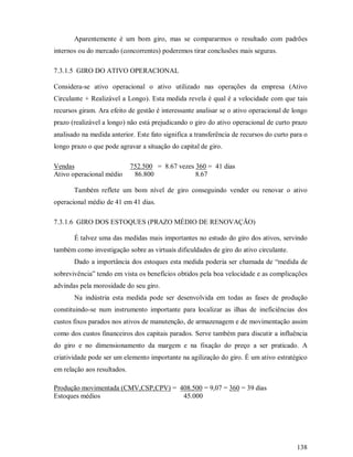 Aparentemente é um bom giro, mas se compararmos o resultado com padrões
internos ou do mercado (concorrentes) poderemos tirar conclusões mais seguras.

7.3.1.5 GIRO DO ATIVO OPERACIONAL

Considera-se ativo operacional o ativo utilizado nas operações da empresa (Ativo
Circulante + Realizável a Longo). Esta medida revela é qual é a velocidade com que tais
recursos giram. Ara efeito de gestão é interessante analisar se o ativo operacional de longo
prazo (realizável a longo) não está prejudicando o giro do ativo operacional de curto prazo
analisado na medida anterior. Este fato significa a transferência de recursos do curto para o
longo prazo o que pode agravar a situação do capital de giro.

Vendas                       752.500 = 8.67 vezes 360 = 41 dias
Ativo operacional médio       86.800              8.67

       Também reflete um bom nível de giro conseguindo vender ou renovar o ativo
operacional médio de 41 em 41 dias.

7.3.1.6 GIRO DOS ESTOQUES (PRAZO MÉDIO DE RENOVAÇÃO)

       É talvez uma das medidas mais importantes no estudo do giro dos ativos, servindo
também como investigação sobre as virtuais dificuldades de giro do ativo circulante.
       Dado a importância dos estoques esta medida poderia ser chamada de “medida de
sobrevivência” tendo em vista os benefícios obtidos pela boa velocidade e as complicações
advindas pela morosidade do seu giro.
       Na indústria esta medida pode ser desenvolvida em todas as fases de produção
constituindo-se num instrumento importante para localizar as ilhas de ineficiências dos
custos fixos parados nos ativos de manutenção, de armazenagem e de movimentação assim
como dos custos financeiros dos capitais parados. Serve também para discutir a influência
do giro e no dimensionamento da margem e na fixação do preço a ser praticado. A
criatividade pode ser um elemento importante na agilização do giro. É um ativo estratégico
em relação aos resultados.

Produção movimentada (CMV,CSP,CPV) = 408.500 = 9,07 = 360 = 39 dias
Estoques médios                       45.000




                                                                                         138
 