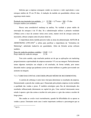 Informa que a empresa conseguiu vender ou renovar o valor equivalente a seus
estoques médios de 39 em 39 dias. A tradução da medida em quantidades oferece uma
segurança muito maior.

Produção movimentada (em unidades          ) = 23.700 = 6,77vezes = 360 = 53 dias
Estoques médios (em unidades)                   3.500              6,77

           Houve uma considerável mudança na análise. Na verdade o prazo médio de
renovação de estoques é de 53 dias. Se a administração utilizar o primeiro resultado
(39dias) corre o risco de cometer vários erros como, manter nível de estoque acima do
necessário, efetuar compras antes do prazo ideal etc.
           A importância desta medida percorre todas as áreas da administração. KOTLER 
ARMSTRONG (1993:450)43 a utiliza para justificar a importância da “Aritmética do
Marketing”, admitindo traduzi-la em quantidades. Além da fórmula acima utilizam
também:
Preço de venda dos produtos vendidos = 35,00 = 1,11
Preço médio de venda do estoque        31.50

           Tem certo sentido, cuja conclusão poderia ser de que as aplicações em marketing
proporcionaram a oportunidade da empresa aumentar 11% na sua margem. Particularmente
temos algumas restrições em relação a tal conclusão, de forma isolada, pois temos
discutido muito o perigo que podemos correr ao tentar melhorar os ganhos provocando um
aumento na margem.

7.3.1.7 GIRO DAS CONTAS A RECEBER (PRAZO MÉDIO DE RECEBIMENTOS)

           A carteira de cobrança é outro item vital para determinar os resultados da empresa.
Demonstrando a parcela das vendas que é financiada pela própria empresa revela também
a qualidade das vendas a prazo. É também estratégico para fins de determinação dos
resultados influenciando diretamente no capital de giro. Uma variável interessante nesse
estudo é apurar o giro das contas a receber de curto prazo e o giro das contas a receber de
longo prazo.
           São usadas as vendas totais normalmente, quando há dificuldades de se apurar as
vendas a prazo. Entretanto neste caso é muito importante conhecer a percentagem que as

43
     Op.Cit.




                                                                                          139
 