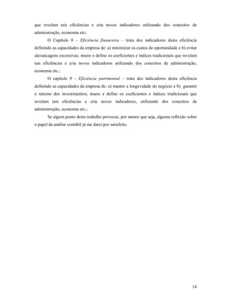 que revelam tais eficiências e cria novos indicadores utilizando dos conceitos de
administração, economia etc;
       O Capítulo 8 – Eficiência financeira – trata dos indicadores desta eficiência
definindo as capacidades da empresa de: a) minimizar os custos de oportunidade e b) evitar
alavancagens excessivas; insere e define os coeficientes e índices tradicionais que revelam
tais eficiências e cria novos indicadores utilizando dos conceitos de administração,
economia etc.;
       O capitulo 9 – Eficiência patrimonial – trata dos indicadores desta eficiência
definindo as capacidades da empresa de: a) manter a longevidade do negócio e b) garantir
o retorno dos investimentos; insere e define os coeficientes e índices tradicionais que
revelam tais eficiências e cria novos indicadores, utilizando dos conceitos de
administração, economia etc.;
       Se algum ponto deste trabalho provocar, por menor que seja, alguma reflexão sobre
o papel da análise contábil já me darei por satisfeito.




                                                                                        14
 