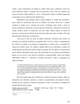 vendas a prazo representam em relação às vendas totais, para a atribuição correta dos
prazos médios de vendas – Exemplo: 50% das vendas são a vista e 50% são vendidos com
o prazo de 60 dias. Então teríamos 0 + 60:2 = 30 dias (prazo médio). É também importante
se preocupar com as vendas sazonais significativas.
           Depreende-se que qualquer atitude visando melhorar as vendas que sacrifique o
prazo médio de recebimento não deve ser adotada. Da mesma forma não se admite
sacrificar os ganhos com o aumento dos prazos. Estratégias como mudar a forma de
faturar, programar o faturamento, oferecer descontos financeiros, diferenciar comissões de
vendas, oferecer cartões ou financeiras, são bem vindas. Muitos autores no intuito de
preservar a mesma base de cálculo não excluem dos saldos das contas a receber a Provisão
para Devedores Duvidosos e os Descontos.
           Tudo que foi dito faz parte da análise tradicional. Gerenciar uma carteira de
cobrança sob o enfoque de eficiência competitiva não é só isso, é avaliar o comportamento
dos clientes em relação a sua postura nos pagamentos ou ainda avaliar a capacidade da
empresa de receber contas. Na verdade a medida nada traz de informação a respeito do
comportamento do cliente pior ainda, usando da tradição, dá valor apenas ao cliente que já
possui. Buscar informações sobre o que está acontecendo fora da empresa, principalmente
quanto ao não cliente é uma forma de aumentar a competitividade. Sobre este enfoque
                               44
DRUCKER (1995:12)                   referindo às medidas preventivas contra a estagnação dos
negócios enfatiza:

           “A segunda medida preventiva é estudar aquilo que acontece fora da empresa, especialmente
           os não-clientes. O gerenciamento através de andar por aí tornou-se popular há alguns anos
           e ele é tão importante quanto conhecer o máximo possível a respeito dos clientes --- talvez a
           área na qual a tecnologia da informação esteja fazendo avanços mais rápidos. Mas os sinais
           de mudanças fundamentais raramente aparecem dentro da organização ou entre os próprios
           clientes. Quase sempre eles surgem primeiro entre os não-clientes, os quais mais numerosos
           que os clientes”.

           São observações importantes. Realmente a empresa não possui registros, dados ou
indicadores que informam, analisam e avaliam o comportamento dos próprios clientes,
ademais dos não clientes no sentido de descobrir os sinais e até mesmo as mudanças de
comportamento de tais clientes.
Vendas a prazo ou totais =       564.375 = 18,20 vezes = 360 = 19,7 = 20 dias
Saldo médio das contas a receber 31.000

44
     Op.Cit.




                                                                                                           140
 