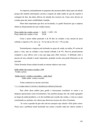 As empresas, principalmente as pequenas não possuem dados ideais para tal cálculo
porque não mantêm informações corretas a respeito do saldo médio no que diz respeito à
contagem de dias, das datas efetivas da entrada dos recursos etc. Esses erros devem ser
evitados para dar maior credibilidade à medida.
       Outro fator importante que deve ser levantado, é o ganho financeiro que a empresa
obtém no financiamento de suas vendas à prazo.

Preço médio das vendas a prazo = 36,50 = 1,058 = 6%
Preço médio das vendas a vista   34,50

       Como o prazo médio praticado é de 20 dias na verdade a taxa mensal de juros
cobrada, é superior a 6%, isto é, 6 = 0,3 ao dia ou 30 x 0,3 = 9% ao mês.
                                20
       Nominalmente a empresa está incluindo no preço de venda, na média, 6% acima do
preço a vista, mas na verdade a taxa mensal cobrada é de 9%. Deve-se primeiramente
comparar a taxa efetiva com a taxa que paga para obter recursos. A definição clara e
precisa da taxa cobrada é muito importante, podendo revelar uma perda financeira ou de
mercado.
Várias fórmulas foram criadas levando ao mesmo objetivo tais como:

Saldo médio das contas a receber x 360
Vendas a prazo

(Saldo inicial + créditos concedidos – saldo final)
          Saldo médio contas a receber

       Todas conduzem ao mesmo raciocínio.

7.3.1.8 GIRO DOS CUSTOS E DESPESAS OPERACIONAIS

       Para efeito desta análise para gestão é interessante considerar os custos e as
despesas operacionais como investimentos. Isso justifica porque eles vão sendo agregados
ao longo da cadeia produtiva, e só são recebidos por ocasião das vendas, a vista ou a prazo
constituindo-se, portanto, em valores que absorvem recursos do Ativo Circulante.
        Às vezes a questão do giro não está nos estoques cujo calculo é feito pelos custos.
Nesse caso o problema estará localizado nas contas a receber onde tais valores estarão a




                                                                                       141
 