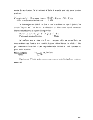 espera de recebimento. Se a estocagem é baixa é evidente que não revela nenhum
problema.

(Custo das vendas) + (Desp operacionais) = 671.875 = 11 vezes = 360 = 32 dias.
   Média mensal dos custos e despesas       61.079

       A empresa precisa renovar ou girar o valor equivalente ao capital aplicado em
custos e despesas de 32 em 32 dias. A comparação do prazo acima oferece informação
interessante se fizermos as seguintes comparações:
       Prazo médio de vendas (giro dos estoques) = 53 dias
       Prazo médio dos recebimentos              = 20 dias

       A conclusão que se pode tirar é que a empresa utiliza de outras fontes de
financiamentos para financiar seus custos e despesas porque demora em média, 53 dias
para vender mais 20 dias para receber, enquanto têm que financiar os custos e despesas no
prazo médio de 32 dias.
Custos e despesas          = 671.875 = 0,89 = 89%
    Vendas                   752.500

       Significa que 89% das vendas servem para remunerar as aplicações feitas em custos
e despesas.




                                                                                     142
 