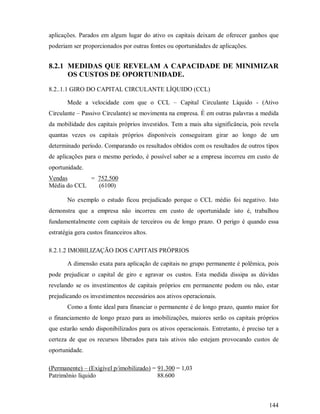 aplicações. Parados em algum lugar do ativo os capitais deixam de oferecer ganhos que
poderiam ser proporcionados por outras fontes ou oportunidades de aplicações.


8.2.1 MEDIDAS QUE REVELAM A CAPACIDADE DE MINIMIZAR
      OS CUSTOS DE OPORTUNIDADE.

8.2..1.1 GIRO DO CAPITAL CIRCULANTE LÍQUIDO (CCL)

       Mede a velocidade com que o CCL – Capital Circulante Líquido - (Ativo
Circulante – Passivo Circulante) se movimenta na empresa. É em outras palavras a medida
da mobilidade dos capitais próprios investidos. Tem a mais alta significância, pois revela
quantas vezes os capitais próprios disponíveis conseguiram girar ao longo de um
determinado período. Comparando os resultados obtidos com os resultados de outros tipos
de aplicações para o mesmo período, é possível saber se a empresa incorreu em custo de
oportunidade.
Vendas       = 752.500
Média do CCL   (6100)

       No exemplo o estudo ficou prejudicado porque o CCL médio foi negativo. Isto
demonstra que a empresa não incorreu em custo de oportunidade isto é, trabalhou
fundamentalmente com capitais de terceiros ou de longo prazo. O perigo é quando essa
estratégia gera custos financeiros altos.

8.2.1.2 IMOBILIZAÇÃO DOS CAPITAIS PRÓPRIOS

       A dimensão exata para aplicação de capitais no grupo permanente é polêmica, pois
pode prejudicar o capital de giro e agravar os custos. Esta medida dissipa as dúvidas
revelando se os investimentos de capitais próprios em permanente podem ou não, estar
prejudicando os investimentos necessários aos ativos operacionais.
       Como a fonte ideal para financiar o permanente é de longo prazo, quanto maior for
o financiamento de longo prazo para as imobilizações, maiores serão os capitais próprios
que estarão sendo disponibilizados para os ativos operacionais. Entretanto, é preciso ter a
certeza de que os recursos liberados para tais ativos não estejam provocando custos de
oportunidade.

(Permanente) – (Exigível p/imobilizado) = 91.300 = 1,03
Patrimônio líquido                        88.600



                                                                                       144
 