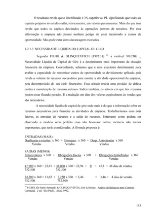 O resultado revela que o imobilizado é 3% superior ao PL significando que todos os
capitais próprios investidos estão, teoricamente, em valores permanentes. Mais do que isso
revela que todos os capitais destinados às operações provem de terceiros. Por esta
informação a empresa não possui nenhum perigo de estar incorrendo a custos de
oportunidade. Mas pode estar com alavancagem excessiva.

8.2.1.3 NECESSIDADE LÍQUIDA DO CAPITAL DE GIRO
                                                                  45
         Segundo FILHO  OLINQUEVITCH (1992:31)                        a variável NLCDG _
Necessidade Líquida de Capital de Giro é a determinante mais importante da situação
financeira da empresa. Concordando, achamos que é uma excelente determinante para
avaliar a capacidade de minimizar custos de oportunidade se devidamente aplicada pois
revela o volume de recursos necessários para manter a atividade operacional da empresa,
pela decomposição do seu ciclo financeiro. Essa atitude revela uma posição de defesa
contra a manutenção de recursos ociosos. Indica também, os setores em que tais recursos
podem estar ficando parados. É a tradução em dias dos valores equivalentes às vendas que
são necessários.
         A necessidade líquida de capital de giro nada mais é do que a informação sobre os
recursos necessários para financiar as atividades da empresa. Trabalharíamos com dois
fatores, as entradas de recursos e a saída de recursos. Entretanto como poderá ser
observado o modelo seria perfeito caso não houvesse outras variáveis não menos
importantes, que serão consideradas. A fórmula proposta é:

ENTRADAS (MAIS):
Duplicatas a receber x 360 + Estoques x 360 + Desp. Antecipadas x 360
     Vendas                  Vendas                 Vendas

SAIDAS (MENOS)
Fornecedores x 360 + Obrigações fiscais x 360           + Obrigações trabalhistas x 360
  Vendas                 Vendas                                  Vendas

47.900 x 360 = 22,91 + 48.000 x 360 = 22,96 +       0 = 45,8 = 46 dias de vendas
752.500               752.500

24.300 x 360 = 11,62 + 7.250 x 360 = 3,46                =   3,46 = 4 dias de vendas
752.500                752.500
45
 FILHO, De Santi Armando  OLINQUEVITCH, José Leônidas. Análise de Balanços para Controle
Gerencial. 2 ed. São Paulo, Atlas, 1992.




                                                                                            145
 