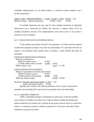 cumpridas religiosamente ou, em última análise, se existirem recursos próprios sem a
devida remuneração.

SMCR + SME + DESP.OP.MÉDIAS = 31.000 + 45.000 + 23.942 = 99.942 = 3,38
Média Div.Oper. + Média fornecedores 20.900 + 8.660      29.560

        O resultado demonstra que para cada $1 (uma unidade monetária) de aplicações
operacionais que é financiada por débitos não onerosos, a empresa aplica $3,38 de
unidades monetárias onerosas. Este comportamento com certeza onera os seus custos e
interfere nos seus resultados.

8.2.1.7 QUOCIENTE DO FLUXO OPERACIONAL

        É uma medida que permite descobrir com segurança, se existem recursos próprios
oriundos das operações onerados com custos de oportunidade. Se o quociente não deve ser
negativo, uma diferença muito grande entre as entradas e saídas também não pode ser
justificada.
ENTRADAS OPERACIONAIS MÉDIAS
 Média dos recebimentos
   Média de vendas a prazo =        47.031
   (-) Saldo médio contas a receber 31.000         16.031
 Média vendas a vista                              15.677 = 31.708

SAIDAS OPERACIONAIS MÉDIAS
 Média dos pagamentos de dívidas operacionais
    Média de compras a prazo         26.800
    (-)Saldo médio de fornecedores   20.900         5.900
 Média das despesas pagas                          23.940 = 29.840

Quociente: Entradas operacionais médias 31.708 = 1,06
           Saídas operacionais médias   29.840
      Significa que a empresa não enfrenta problemas com os recursos operacionais
operando com uma folga de 6% que não provoca grandes custos de oportunidade.

8.2.1.8 LIQUIDEZ CORRENTE
        Mede a capacidade de pagar as obrigações no curto prazo. É uma das medidas
mais comuns em trabalhos de análise. Esta e todas as demais medidas de liquidez pela
análise tradicional, são tratadas sob o enfoque de que quanto maiores forem os coeficientes
melhor, é a situação da empresa. Utilizam o parâmetro de 1,00 como sendo ideal. Muito
utilizada na concessão de crédito




                                                                                       148
 
