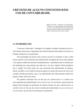 I REVISÃO DE ALGUNS CONCEITOS BÁSI-
   COS DE CONTABILIDADE.



                                                 Muda o mercado, a economia, as organizações,
                                                 os homens e os seus enfoques.O que não muda é
                                                  a eterna necessidade de todos esses agentes,de
                                                  uma ciência que os ajude na mensuração, na a-
                                                  nálise e na decisão de seus atos e ações.




1.1 INTRODUÇÃO
      O processo ininterrupto e abrangente de qualquer atividade econômica provoca a
todo instante mesmo que a organização não esteja fisicamente funcionando (em recesso ou
fechada), alterações no seu patrimônio.
      Há um paradigma até mesmo como conceito, que deve ser quebrado. A rigor, a idéia
de que somente os atos praticados pela administração da empresa provocam uma operação
e um registro contábil não procede.Conseqüentemente, o patrimônio pode ser alterado por
atos praticados por outras pessoas que nada tem a ver com a empresa. Parece paradoxal,
mas é verdade. Um banco pode, por estar autorizado pelo administrador da empresa,
efetuar um débito ou um crédito na conta da empresa no mesmo dia em que ela estiver, por
exemplo, fechada para balanço e que o seu administrador não tenha praticado nenhum ato
naquele sentido. Nem lá ele estava.
      Por questões conceituais deve ser dito que atos administrativos ou contábeis são
ações praticadas pelo administrador ou por terceiros por ele autorizados, que provocam de
alguma forma alterações no patrimônio da empresa. Quanto aos fatos administrativos ou
contábeis deve ser dito que são atitudes tomadas pelo administrador ou por terceiros por
ele autorizados, que não provocam alterações no patrimônio.




                                                                                             15
 